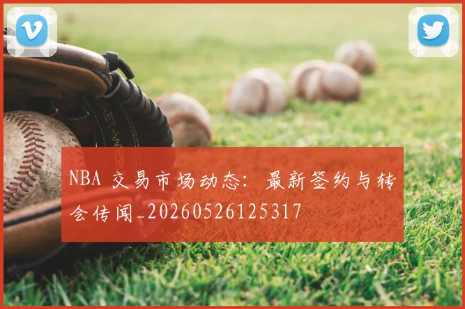 NBA 交易市场动态：最新签约与转会传闻_20260526125317