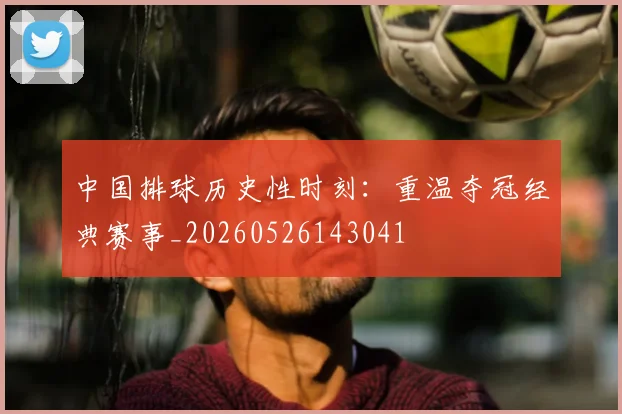 中国排球历史性时刻：重温夺冠经典赛事_20260526143041