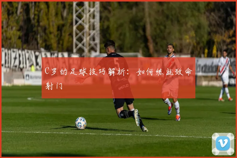 C罗的足球技巧解析：如何练就致命射门