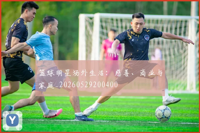 篮球明星场外生活：慈善、商业与家庭_20260529200400