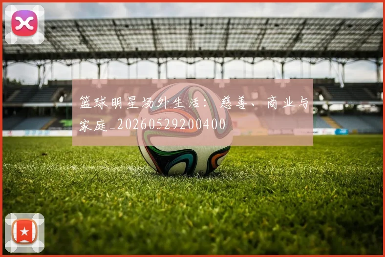 篮球明星场外生活：慈善、商业与家庭_20260529200400