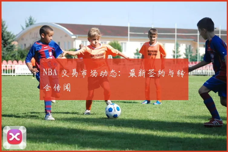 NBA 交易市场动态：最新签约与转会传闻