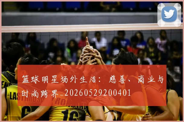 篮球明星场外生活：慈善、商业与时尚跨界_20260529200401