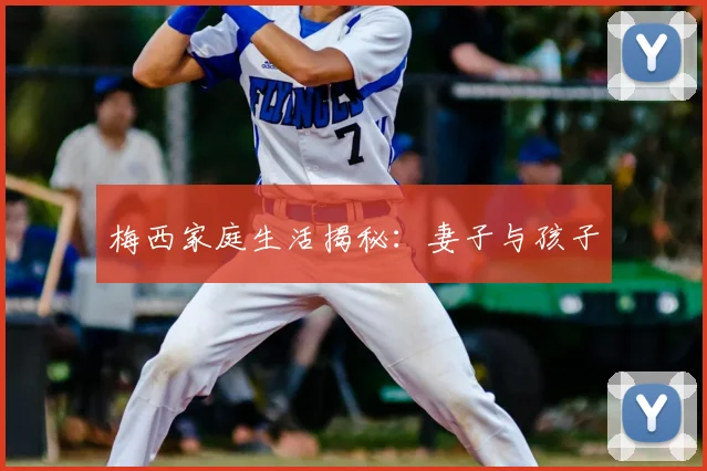 梅西家庭生活揭秘：妻子与孩子