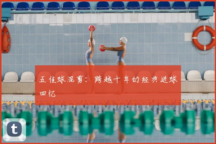五佳球混剪:跨越十年的经典进球回忆