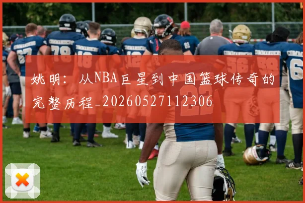 姚明：从NBA巨星到中国篮球传奇的完整历程_20260527112306